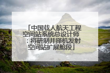 中国载人航天工程空间站系统总设计师：将研制并择机发射空间站扩展舱段