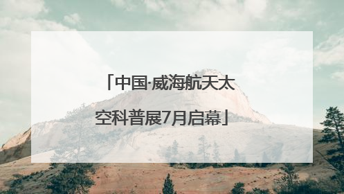 中国·威海航天太空科普展7月启幕