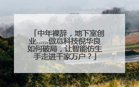 中年裸辞，地下室创业……傲意科技倪华良如何破局，让智能仿生手走进千家万户？