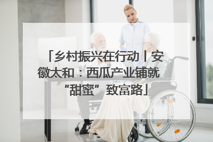 乡村振兴在行动丨安徽太和：西瓜产业铺就“甜蜜”致富路