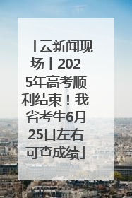 云新闻现场丨2025年高考顺利结束！我省考生6月25日左右可查成绩