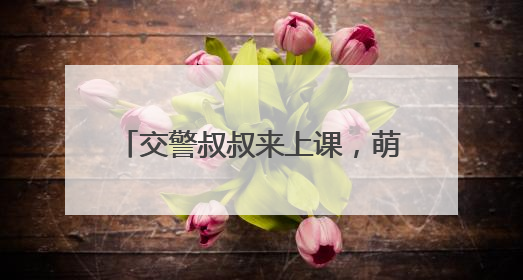交警叔叔来上课，萌娃共筑 “安全路”——德清县上柏幼儿园开展交通安全课
