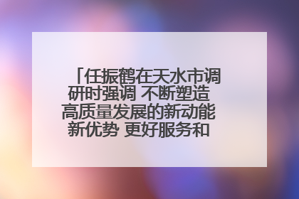 任振鹤在天水市调研时强调 不断塑造高质量发展的新动能新优势 更好服务和融入以国内大循环为主体的新发展格局
