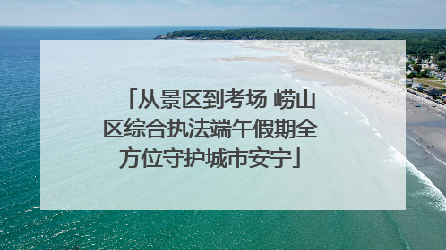 从景区到考场 崂山区综合执法端午假期全方位守护城市安宁