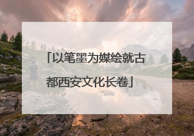 以笔墨为媒绘就古都西安文化长卷