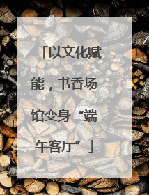 以文化赋能，书香场馆变身“端午客厅”