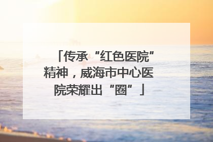 传承“红色医院”精神，威海市中心医院荣耀出“圈”