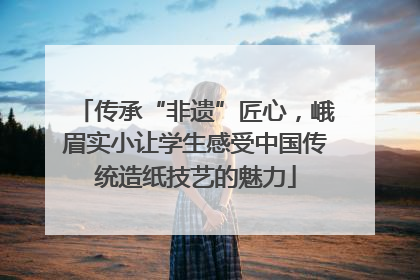 传承“非遗”匠心，峨眉实小让学生感受中国传统造纸技艺的魅力