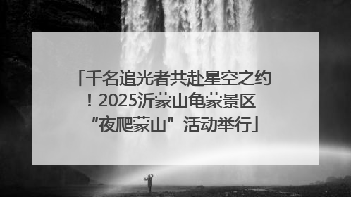 千名追光者共赴星空之约！2025沂蒙山龟蒙景区“夜爬蒙山”活动举行