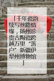 千年瓷韵续写丝路情缘，扬州珍贵古陶瓷跨越万里“落户”新疆伊犁州博物馆