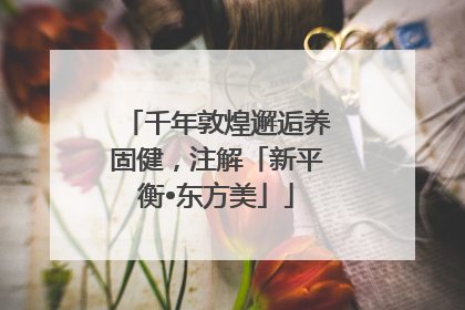 千年敦煌邂逅养固健，注解「新平衡•东方美」