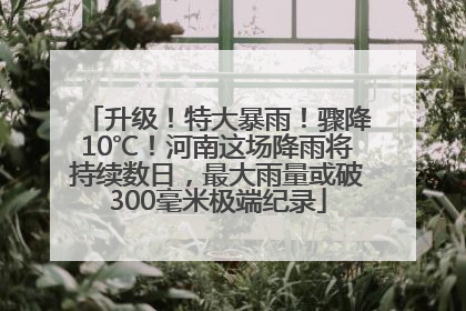 升级！特大暴雨！骤降10℃！河南这场降雨将持续数日，最大雨量或破300毫米极端纪录