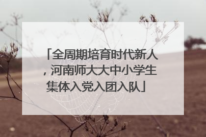 全周期培育时代新人，河南师大大中小学生集体入党入团入队