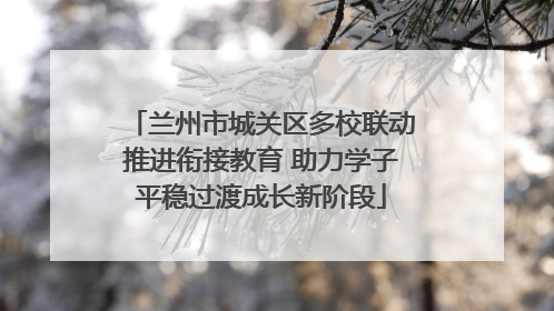 兰州市城关区多校联动推进衔接教育 助力学子平稳过渡成长新阶段