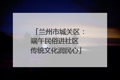 兰州市城关区：端午民俗进社区 传统文化润民心