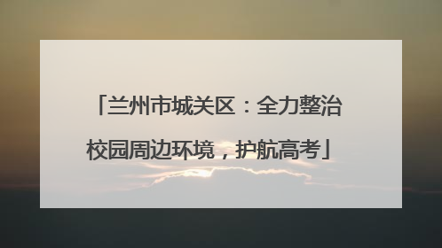 兰州市城关区：全力整治校园周边环境，护航高考