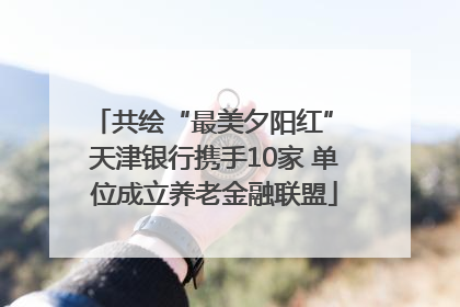 共绘“最美夕阳红” 天津银行携手10家 单位成立养老金融联盟