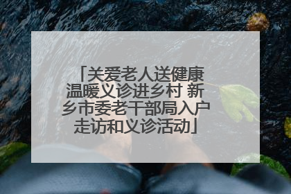关爱老人送健康 温暖义诊进乡村 新乡市委老干部局入户走访和义诊活动