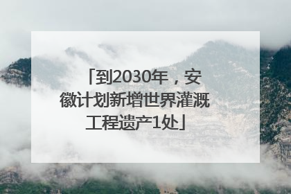 到2030年,安徽计划新增世界灌溉工程遗产1处
