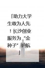 助力大学生敢为人先！长沙创业服务为“金种子”护航