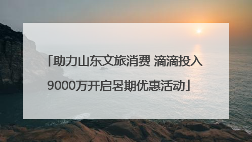 助力山东文旅消费 滴滴投入9000万开启暑期优惠活动
