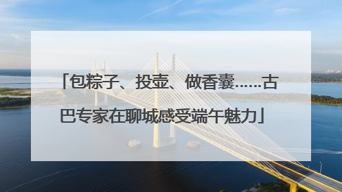 包粽子、投壶、做香囊……古巴专家在聊城感受端午魅力