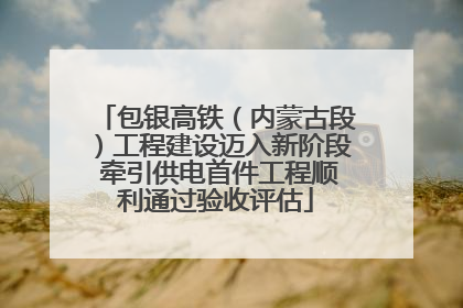 包银高铁（内蒙古段）工程建设迈入新阶段 牵引供电首件工程顺利通过验收评估