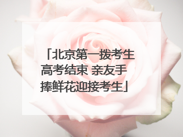 北京第一拨考生高考结束 亲友手捧鲜花迎接考生