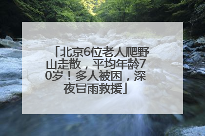 北京6位老人爬野山走散，平均年龄70岁！多人被困，深夜冒雨救援