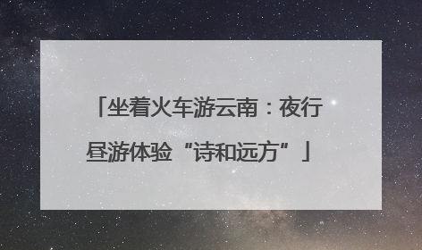 坐着火车游云南：夜行昼游体验“诗和远方”