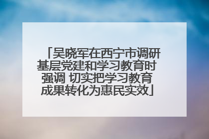 吴晓军在西宁市调研基层党建和学习教育时强调 切实把学习教育成果转化为惠民实效
