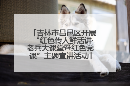 吉林市昌邑区开展“红色传人鲜活讲·老兵大课堂暨红色党课”主题宣讲活动