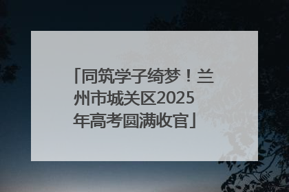 同筑学子绮梦！兰州市城关区2025年高考圆满收官