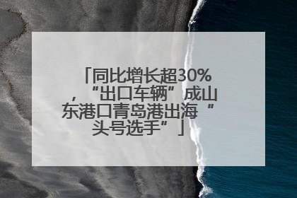 同比增长超30%，“出口车辆”成山东港口青岛港出海“头号选手”