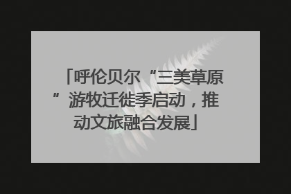 呼伦贝尔“三美草原”游牧迁徙季启动，推动文旅融合发展