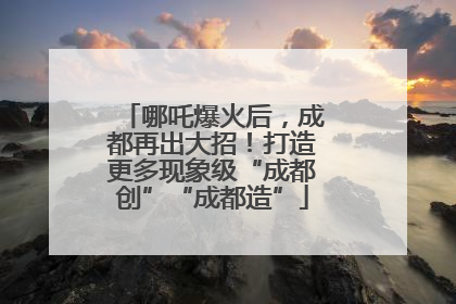 哪吒爆火后，成都再出大招！打造更多现象级“成都创”“成都造”