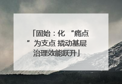 固始：化 “痛点”为支点 撬动基层治理效能跃升