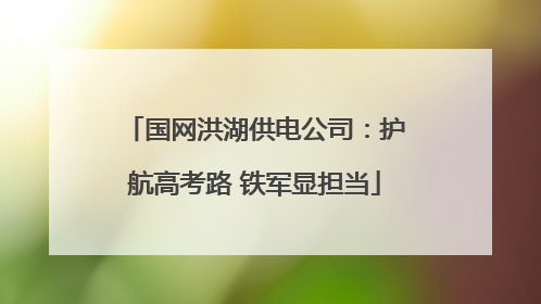 国网洪湖供电公司：护航高考路 铁军显担当