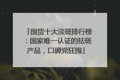 国货十大淡斑排行榜：国家唯一认证的祛斑产品，口碑党狂囤