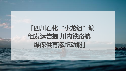 四川石化“小龙组”编组发运告捷 川内铁路航煤保供再添新动能
