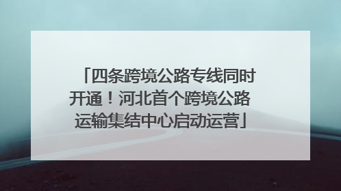 四条跨境公路专线同时开通！河北首个跨境公路运输集结中心启动运营