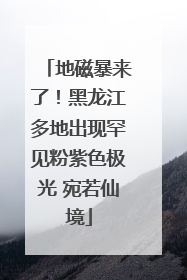 地磁暴来了！黑龙江多地出现罕见粉紫色极光 宛若仙境
