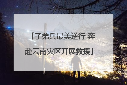 子弟兵最美逆行 奔赴云南灾区开展救援