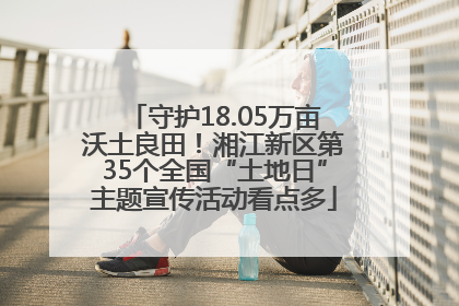守护18.05万亩沃土良田！湘江新区第35个全国“土地日”主题宣传活动看点多