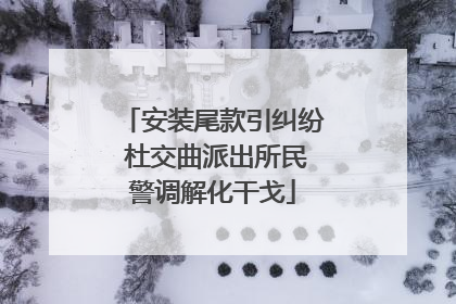安装尾款引纠纷 杜交曲派出所民警调解化干戈