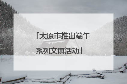 太原市推出端午系列文博活动