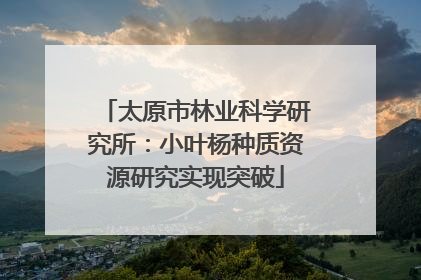 太原市林业科学研究所：小叶杨种质资源研究实现突破
