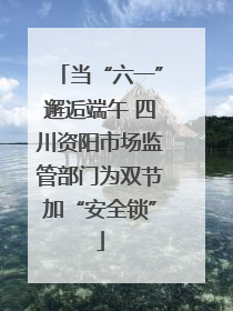 当“六一”邂逅端午 四川资阳市场监管部门为双节加“安全锁”