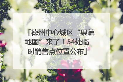 德州中心城区“果蔬地图”来了！54处临时销售点位置公布