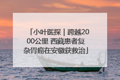 小叶医探｜跨越2000公里 西藏患者复杂胃癌在安徽获救治